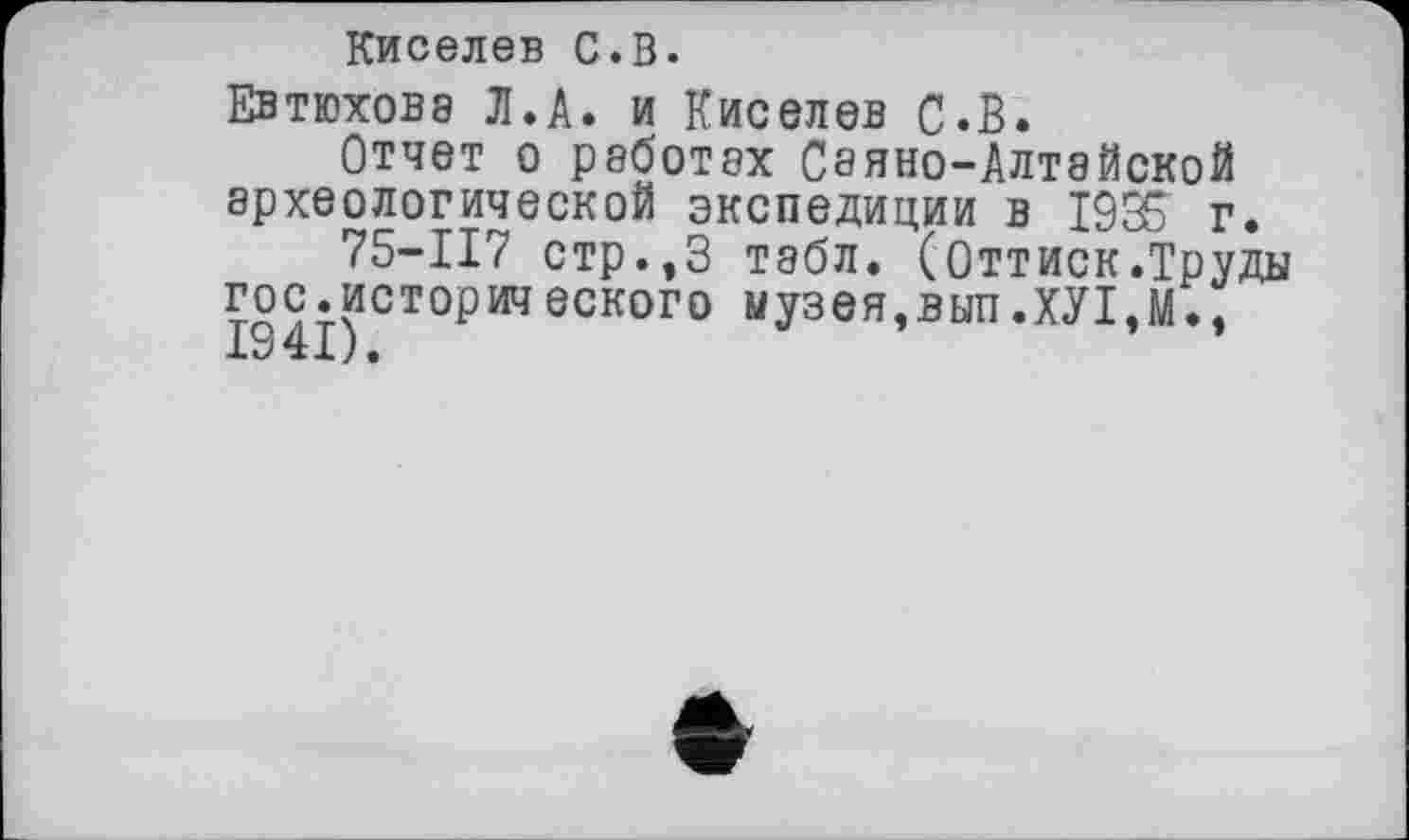 ﻿Киселев С.В.
Евтюховэ Л.А. и Киселев С.В.
Отчет о работах Сеяно-Алтайской археологической экспедиции в 1935 г.
75-117 стр.,3 табл. (Оттиск.Труды гос.историиеского музея,ВЫП.ХУ1.М., 1941).